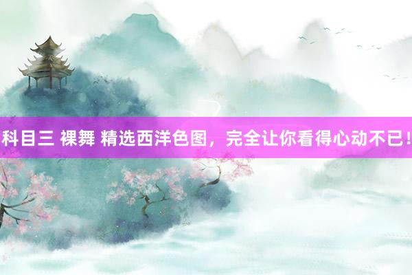 科目三 裸舞 精选西洋色图，完全让你看得心动不已！