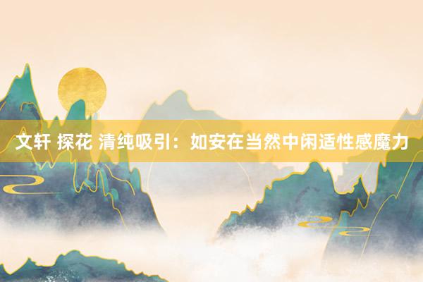 文轩 探花 清纯吸引：如安在当然中闲适性感魔力