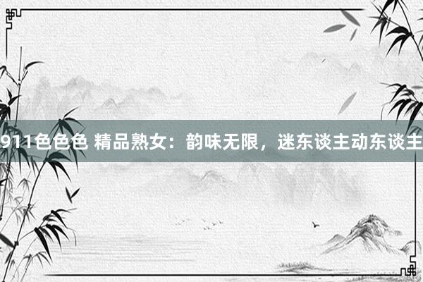 911色色色 精品熟女：韵味无限，迷东谈主动东谈主