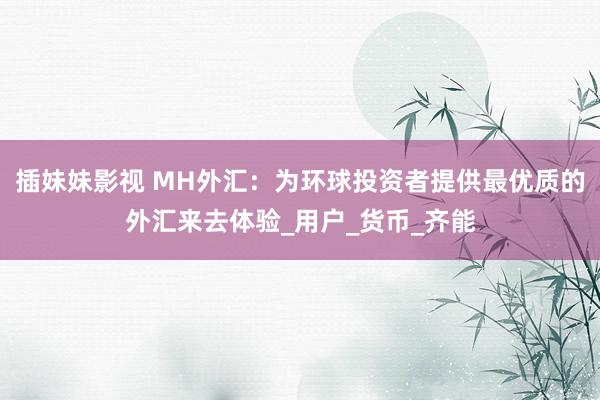插妹妹影视 MH外汇：为环球投资者提供最优质的外汇来去体验_用户_货币_齐能