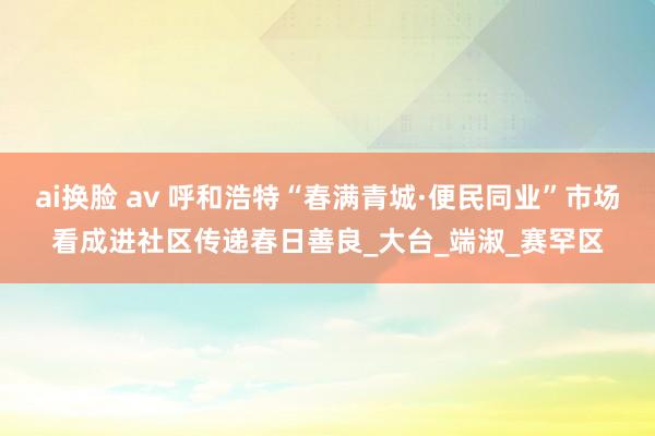 ai换脸 av 呼和浩特“春满青城·便民同业”市场看成进社区传递春日善良_大台_端淑_赛罕区