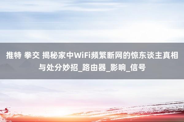 推特 拳交 揭秘家中WiFi频繁断网的惊东谈主真相与处分妙招_路由器_影响_信号