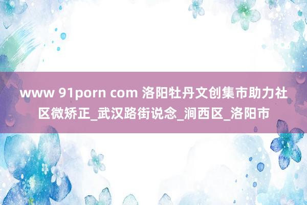 www 91porn com 洛阳牡丹文创集市助力社区微矫正_武汉路街说念_涧西区_洛阳市
