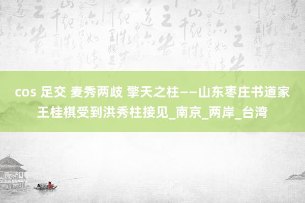 cos 足交 麦秀两歧 擎天之柱——山东枣庄书道家王桂棋受到洪秀柱接见_南京_两岸_台湾