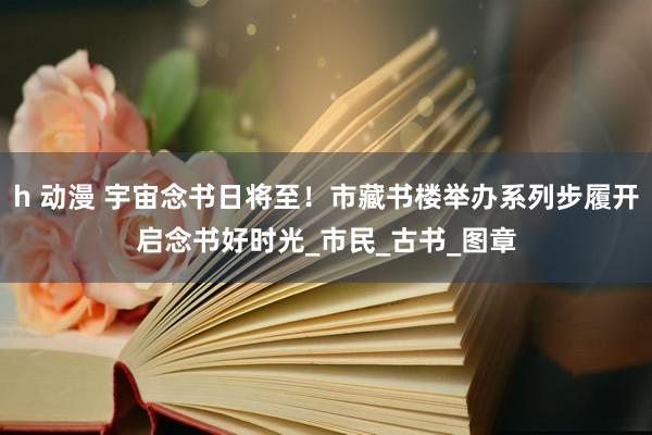 h 动漫 宇宙念书日将至！市藏书楼举办系列步履开启念书好时光_市民_古书_图章
