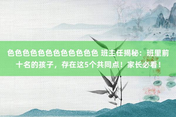 色色色色色色色色色色色色 班主任揭秘：班里前十名的孩子，存在这5个共同点！家长必看！