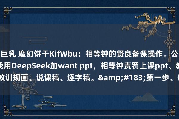 巨乳 魔幻饼干KifWbu:相等钟的贤良备课操作。公开课来了,不要慌,挑战用DeepSeek加want ppt,相等钟责罚上课ppt、教训规画、说课稿、逐字稿。·第一步、绽开DeepSeek,以领导的...