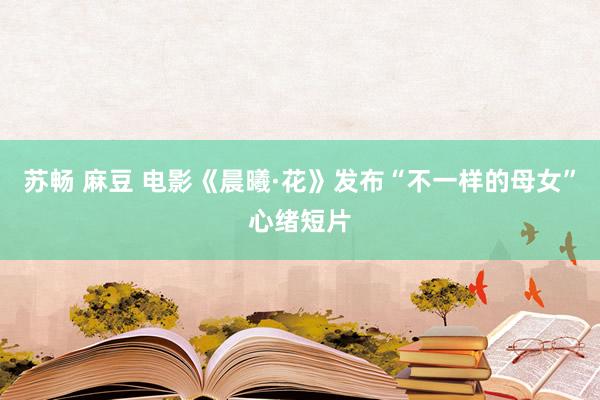 苏畅 麻豆 电影《晨曦·花》发布“不一样的母女”心绪短片