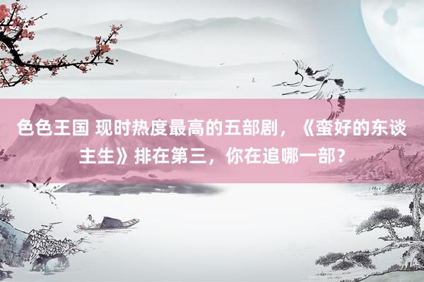 色色王国 现时热度最高的五部剧，《蛮好的东谈主生》排在第三，你在追哪一部？