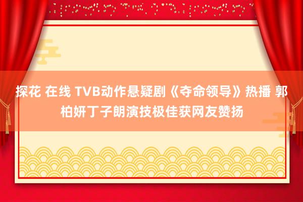 探花 在线 TVB动作悬疑剧《夺命领导》热播 郭柏妍丁子朗演技极佳获网友赞扬