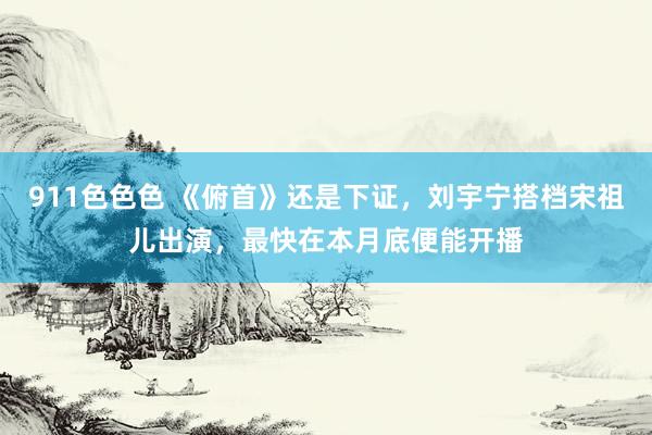 911色色色 《俯首》还是下证，刘宇宁搭档宋祖儿出演，最快在本月底便能开播