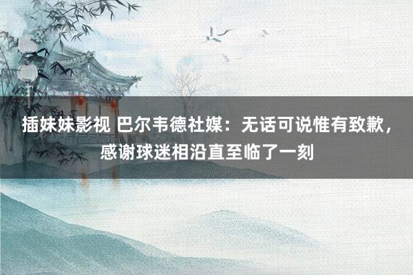 插妹妹影视 巴尔韦德社媒：无话可说惟有致歉，感谢球迷相沿直至临了一刻
