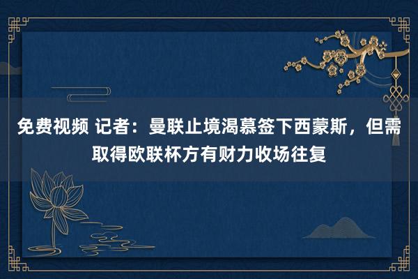 免费视频 记者：曼联止境渴慕签下西蒙斯，但需取得欧联杯方有财力收场往复