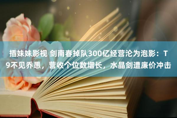 插妹妹影视 剑南春掉队300亿经营沦为泡影：T9不见乔愚，营收个位数增长，水晶剑遭廉价冲击