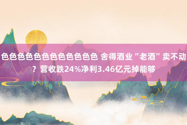 色色色色色色色色色色色色 舍得酒业“老酒”卖不动？营收跌24%净利3.46亿元掉能够
