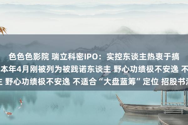 色色色影院 瑞立科密IPO：实控东谈主热衷于搞房地产？旗下地产公司本年4月刚被列为被践诺东谈主 野心功绩极不安逸 不适合“大盘蓝筹”定位 招股书涉