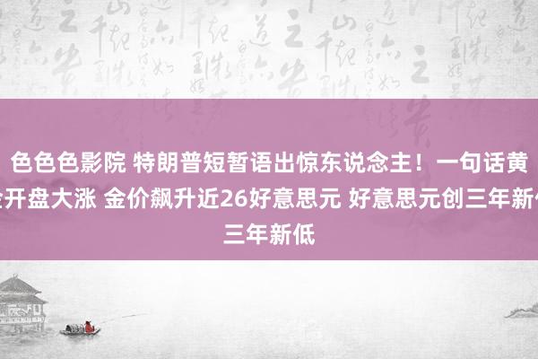 色色色影院 特朗普短暂语出惊东说念主！一句话黄金开盘大涨 金价飙升近26好意思元 好意思元创三年新低
