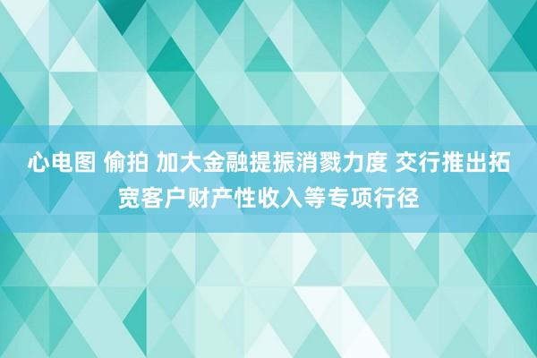 心电图 偷拍 加大金融提振消戮力度 交行推出拓宽客户财产性收入等专项行径