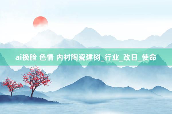ai换脸 色情 内衬陶瓷建树_行业_改日_使命