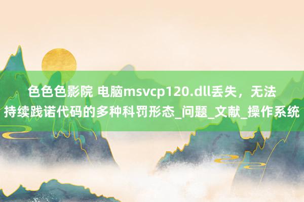 色色色影院 电脑msvcp120.dll丢失，无法持续践诺代码的多种科罚形态_问题_文献_操作系统