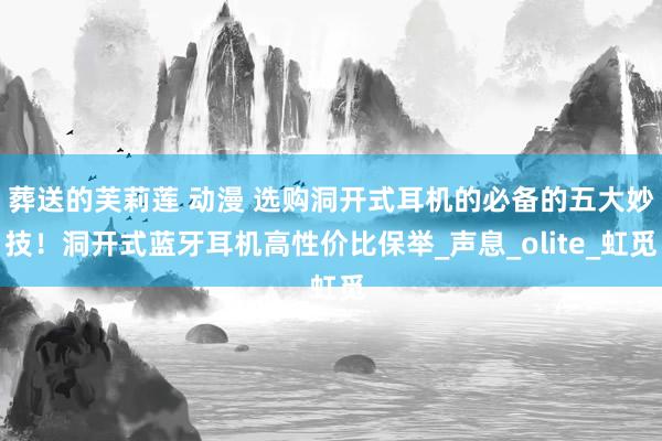 葬送的芙莉莲 动漫 选购洞开式耳机的必备的五大妙技！洞开式蓝牙耳机高性价比保举_声息_olite_虹觅