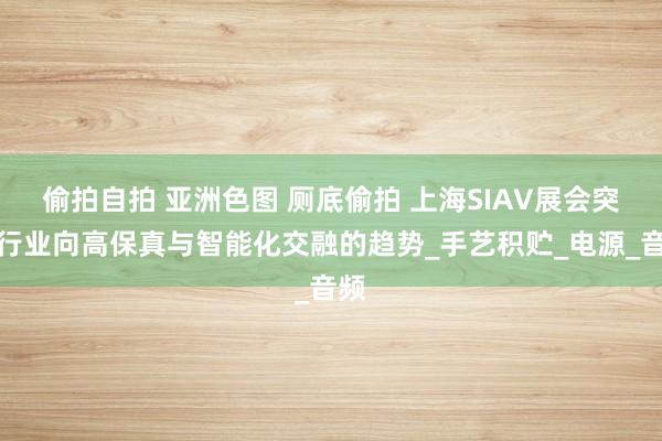 偷拍自拍 亚洲色图 厕底偷拍 上海SIAV展会突显行业向高保真与智能化交融的趋势_手艺积贮_电源_音频
