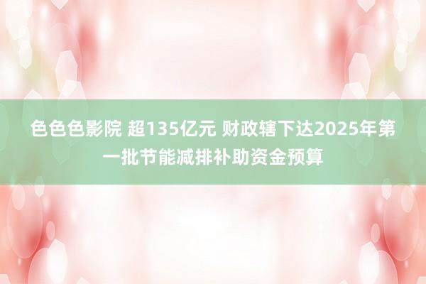 色色色影院 超135亿元 财政辖下达2025年第一批节能减排补助资金预算