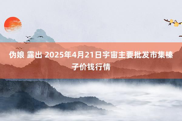 伪娘 露出 2025年4月21日宇宙主要批发市集榛子价钱行情