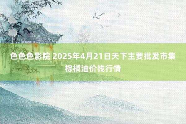 色色色影院 2025年4月21日天下主要批发市集棕榈油价钱行情