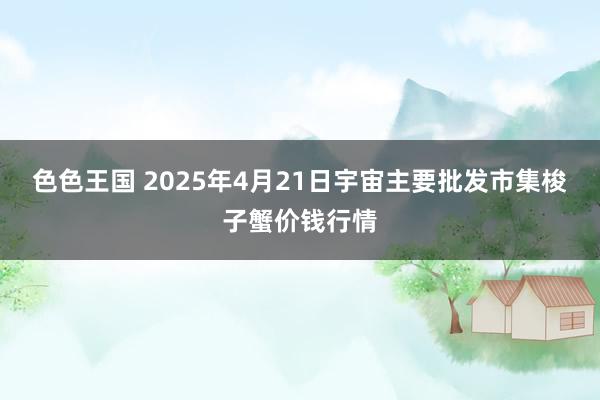 色色王国 2025年4月21日宇宙主要批发市集梭子蟹价钱行情