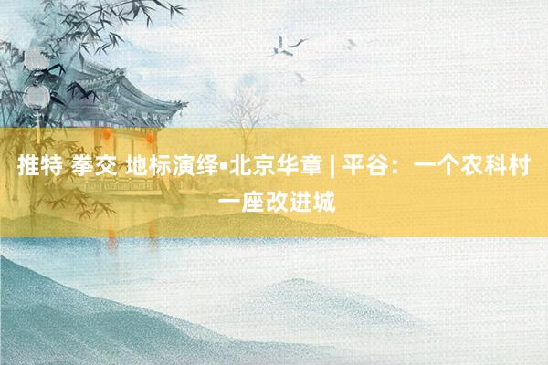 推特 拳交 地标演绎•北京华章 | 平谷：一个农科村 一座改进城
