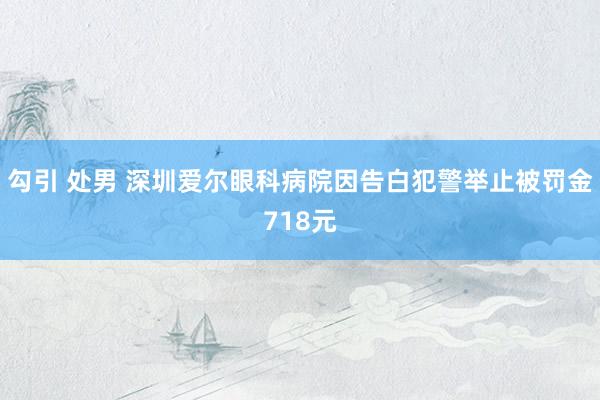 勾引 处男 深圳爱尔眼科病院因告白犯警举止被罚金718元