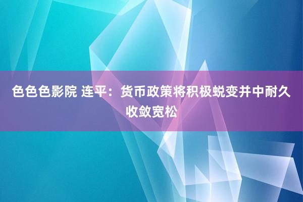 色色色影院 连平：货币政策将积极蜕变并中耐久收敛宽松