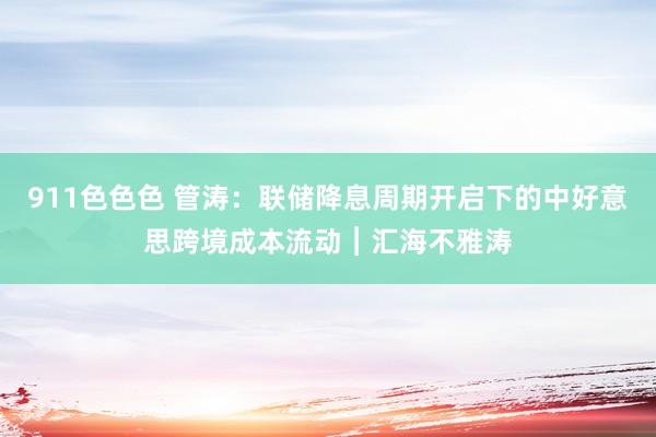 911色色色 管涛：联储降息周期开启下的中好意思跨境成本流动︱汇海不雅涛