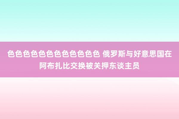 色色色色色色色色色色色色 俄罗斯与好意思国在阿布扎比交换被关押东谈主员