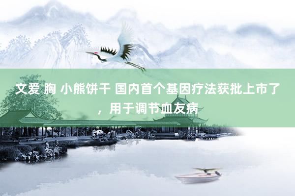 文爱 胸 小熊饼干 国内首个基因疗法获批上市了，用于调节血友病