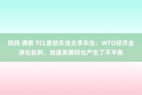 妈妈 调教 TCL首创东谈主李东生：WTO经济全球化轨则，加速发展时也产生了不平衡