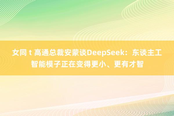 女同 t 高通总裁安蒙谈DeepSeek：东谈主工智能模子正在变得更小、更有才智