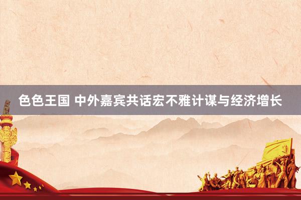 色色王国 中外嘉宾共话宏不雅计谋与经济增长