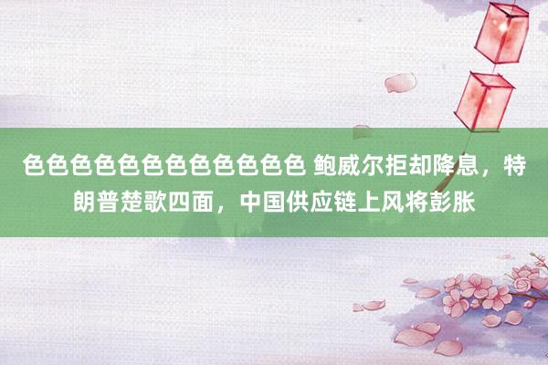 色色色色色色色色色色色色 鲍威尔拒却降息，特朗普楚歌四面，中国供应链上风将彭胀