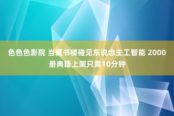 色色色影院 当藏书楼碰见东说念主工智能 2000册典籍上架只需10分钟
