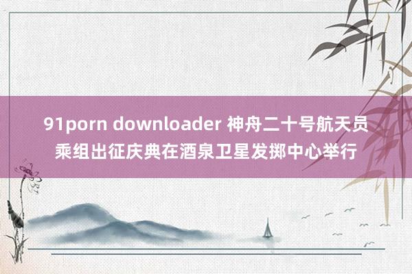 91porn downloader 神舟二十号航天员乘组出征庆典在酒泉卫星发掷中心举行