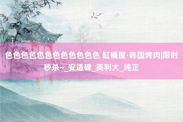 色色色色色色色色色色色色 缸桶屋·韩国烤肉|限时秒杀~_安适碑_英利大_纯正