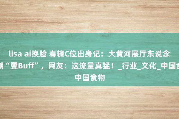 lisa ai换脸 春糖C位出身记：大黄河展厅东说念主潮“叠Buff”，网友：这流量真猛！_行业_文化_中国食物