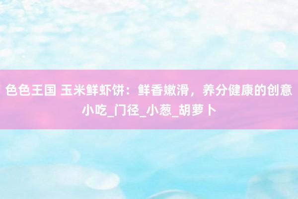色色王国 玉米鲜虾饼：鲜香嫩滑，养分健康的创意小吃_门径_小葱_胡萝卜