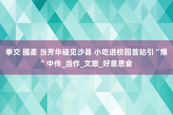 拳交 國產 当芳华碰见沙县 小吃进校园首站引“爆”中传_当作_文旅_好意思食