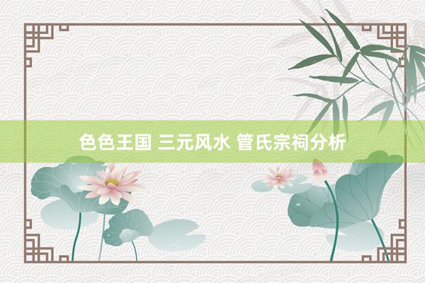 色色王国 三元风水 管氏宗祠分析
