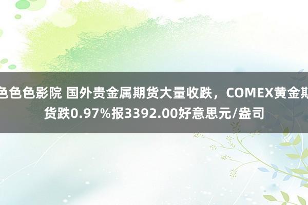 色色色影院 国外贵金属期货大量收跌，COMEX黄金期货跌0.97%报3392.00好意思元/盎司