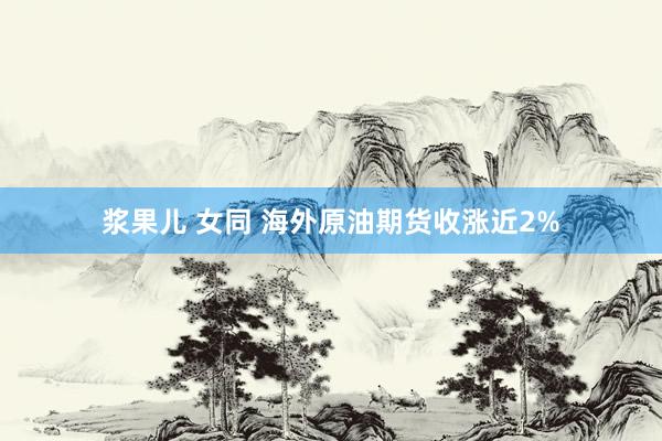 浆果儿 女同 海外原油期货收涨近2%