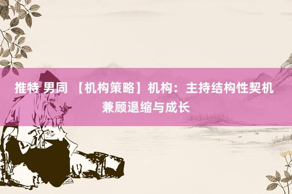推特 男同 【机构策略】机构：主持结构性契机 兼顾退缩与成长